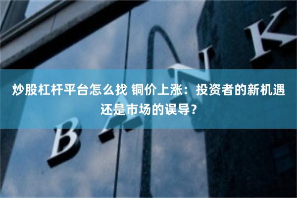 炒股杠杆平台怎么找 铜价上涨：投资者的新机遇还是市场的误导？