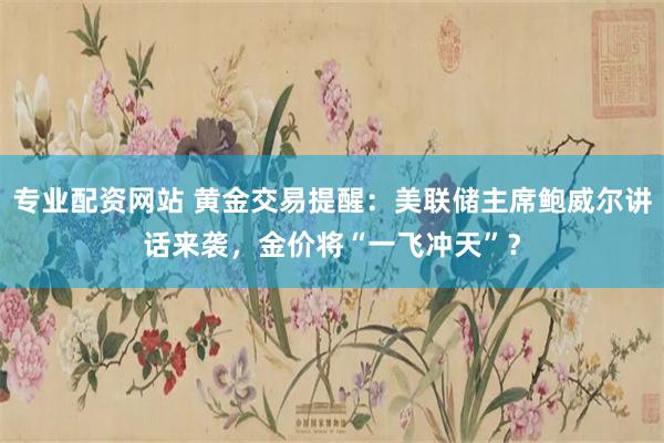 专业配资网站 黄金交易提醒：美联储主席鲍威尔讲话来袭，金价将“一飞冲天”？