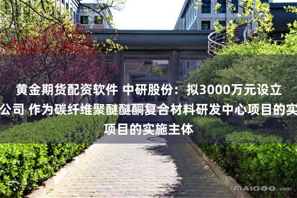 黄金期货配资软件 中研股份：拟3000万元设立全资子公司 作为碳纤维聚醚醚酮复合材料研发中心项目的实施主体