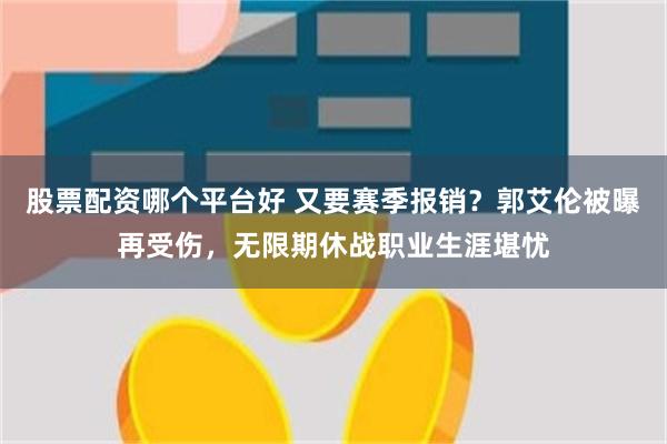 股票配资哪个平台好 又要赛季报销？郭艾伦被曝再受伤，无限期休战职业生涯堪忧