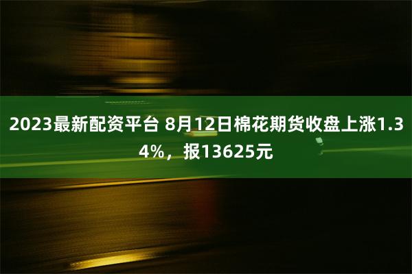 2023最新配资平台 8月12日棉花期货收盘上涨1.34%，报13625元