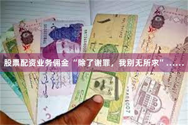 股票配资业务佣金 “除了谢罪，我别无所求”……