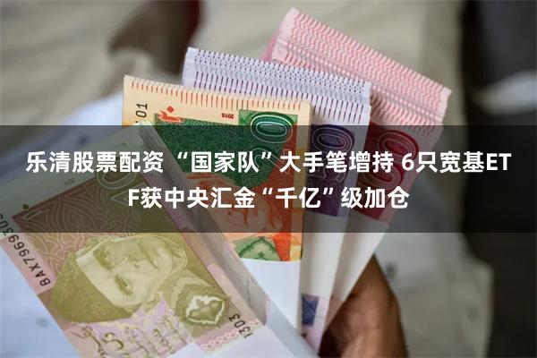 乐清股票配资 “国家队”大手笔增持 6只宽基ETF获中央汇金“千亿”级加仓