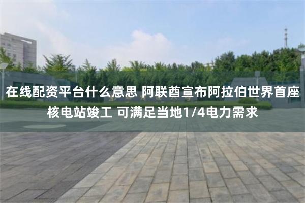 在线配资平台什么意思 阿联酋宣布阿拉伯世界首座核电站竣工 可满足当地1/4电力需求