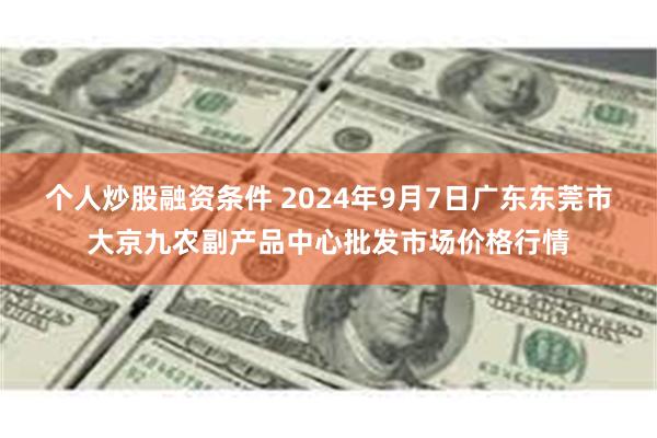 个人炒股融资条件 2024年9月7日广东东莞市大京九农副产品中心批发市场价格行情