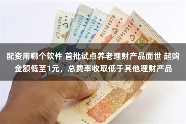 配资用哪个软件 首批试点养老理财产品面世 起购金额低至1元，总费率收取低于其他理财产品