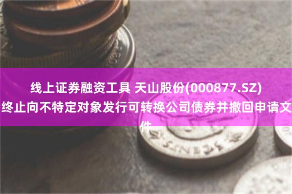 线上证券融资工具 天山股份(000877.SZ)：终止向不特定对象发行可转换公司债券并撤回申请文件