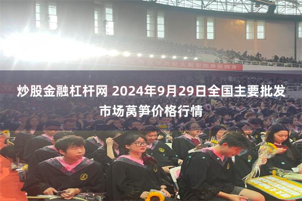 炒股金融杠杆网 2024年9月29日全国主要批发市场莴笋价格行情