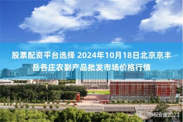 股票配资平台选择 2024年10月18日北京京丰岳各庄农副产品批发市场价格行情