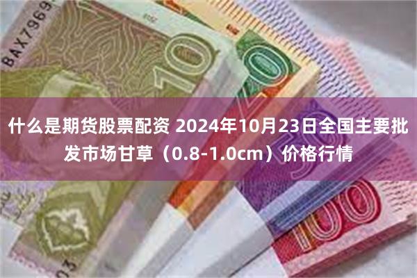 什么是期货股票配资 2024年10月23日全国主要批发市场甘草（0.8-1.0cm）价格行情