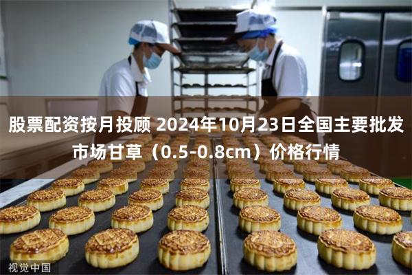 股票配资按月投顾 2024年10月23日全国主要批发市场甘草（0.5-0.8cm）价格行情