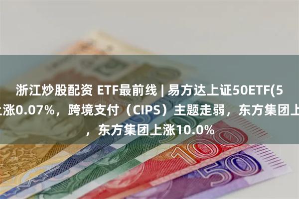 浙江炒股配资 ETF最前线 | 易方达上证50ETF(510100)上涨0.07%，跨境支付（CIPS）主题走弱，东方集团上涨10.0%