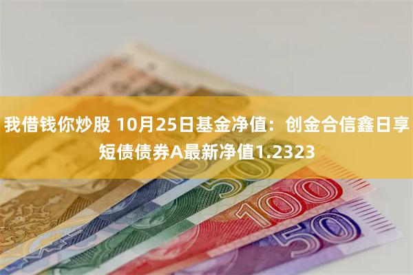 我借钱你炒股 10月25日基金净值：创金合信鑫日享短债债券A最新净值1.2323