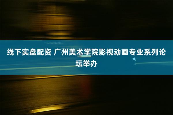 线下实盘配资 广州美术学院影视动画专业系列论坛举办