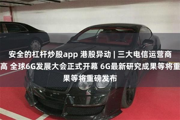 安全的杠杆炒股app 港股异动 | 三大电信运营商逆势走高 全球6G发展大会正式开幕 6G最新研究成果等将重磅发布