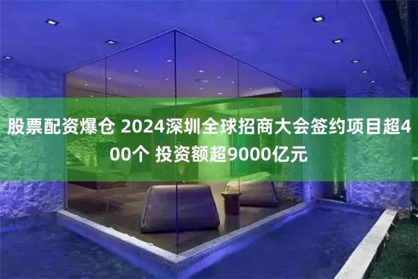 股票配资爆仓 2024深圳全球招商大会签约项目超400个 投资额超9000亿元