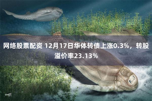 网络股票配资 12月17日华体转债上涨0.3%，转股溢价率23.13%