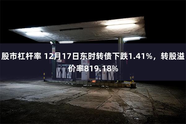 股市杠杆率 12月17日东时转债下跌1.41%，转股溢价率819.18%