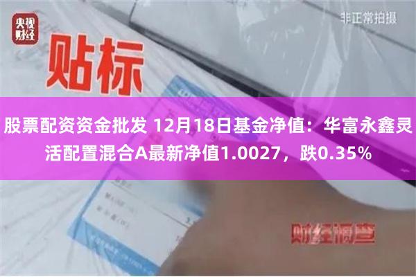 股票配资资金批发 12月18日基金净值：华富永鑫灵活配置混合A最新净值1.0027，跌0.35%