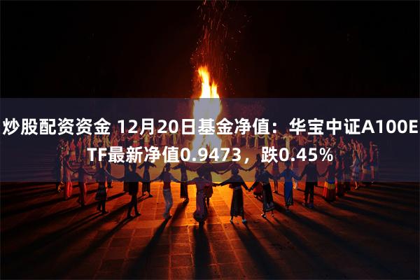 炒股配资资金 12月20日基金净值：华宝中证A100ETF最新净值0.9473，跌0.45%