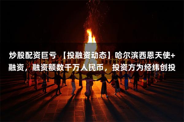 炒股配资巨亏 【投融资动态】哈尔滨西恩天使+融资，融资额数千万人民币，投资方为经纬创投