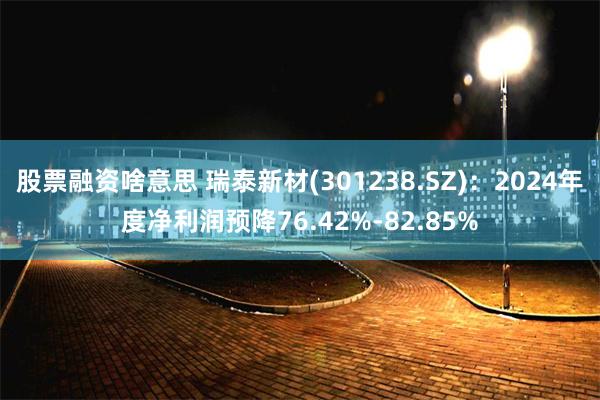 股票融资啥意思 瑞泰新材(301238.SZ)：2024年度净利润预降76.42%-82.85%