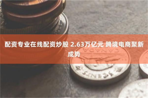 配资专业在线配资炒股 2.63万亿元 跨境电商聚新成势