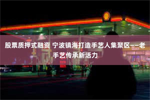 股票质押式融资 宁波镇海打造手艺人集聚区——老手艺传承新活力