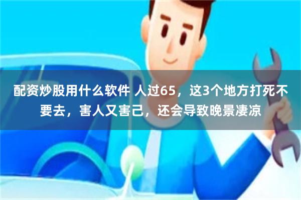 配资炒股用什么软件 人过65，这3个地方打死不要去，害人又害己，还会导致晚景凄凉