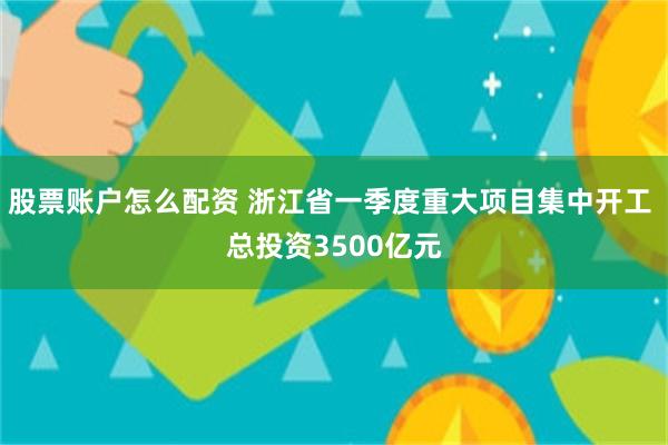 股票账户怎么配资 浙江省一季度重大项目集中开工 总投资3500亿元