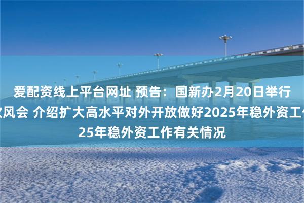 爱配资线上平台网址 预告：国新办2月20日举行政策例行吹风会 介绍扩大高水平对外开放做好2025年稳外资工作有关情况