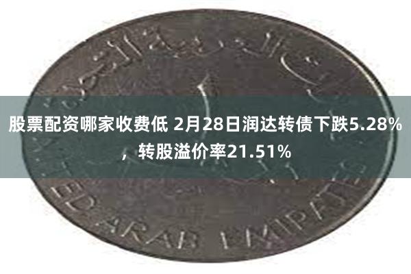 股票配资哪家收费低 2月28日润达转债下跌5.28%，转股溢价率21.51%