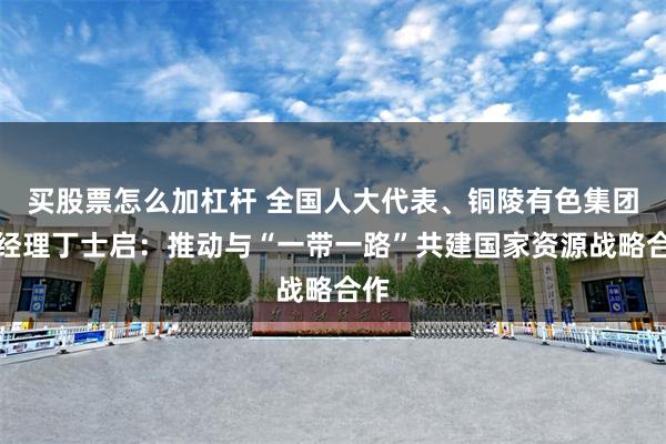 买股票怎么加杠杆 全国人大代表、铜陵有色集团总经理丁士启：推动与“一带一路”共建国家资源战略合作