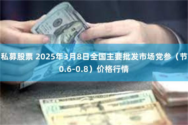 私募股票 2025年3月8日全国主要批发市场党参（节0.6-0.8）价格行情